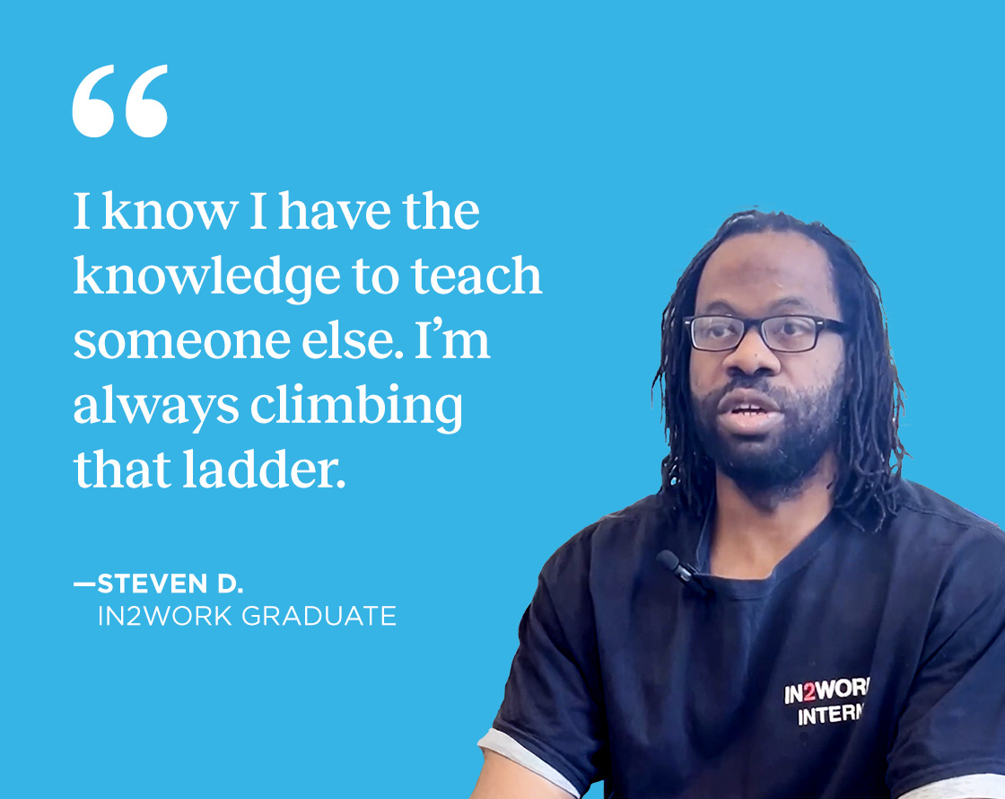 Quote from Steven D., IN2WORK Graduate: I know I have the knowledge to teach someone else; I'm always climbing that ladder.